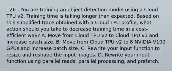 126 - You are training an object detection model using a Cloud TPU v2. Training time is taking longer than expected. Based on this simplified trace obtained with a Cloud TPU profile, what action should you take to decrease training time in a cost-efficient way? A. Move from Cloud TPU v2 to Cloud TPU v3 and increase batch size. B. Move from Cloud TPU v2 to 8 NVIDIA V100 GPUs and increase batch size. C. Rewrite your input function to resize and reshape the input images. D. Rewrite your input function using parallel reads, parallel processing, and prefetch.