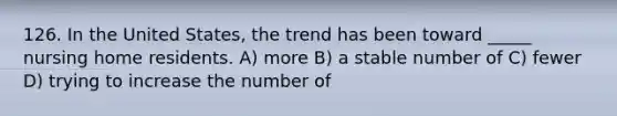 126. In the United States, the trend has been toward _____ nursing home residents. A) more B) a stable number of C) fewer D) trying to increase the number of