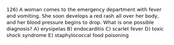 126) A woman comes to the emergency department with fever and vomiting. She soon develops a red rash all over her body, and her blood pressure begins to drop. What is one possible diagnosis? A) erysipelas B) endocarditis C) scarlet fever D) toxic shock syndrome E) staphylococcal food poisoning