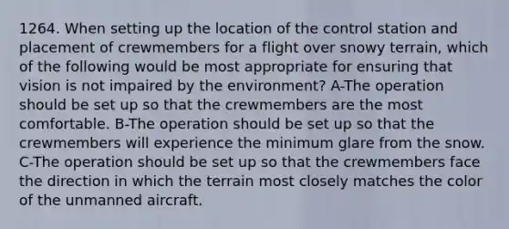 1264. When setting up the location of the control station and placement of crewmembers for a flight over snowy terrain, which of the following would be most appropriate for ensuring that vision is not impaired by the environment? A-The operation should be set up so that the crewmembers are the most comfortable. B-The operation should be set up so that the crewmembers will experience the minimum glare from the snow. C-The operation should be set up so that the crewmembers face the direction in which the terrain most closely matches the color of the unmanned aircraft.