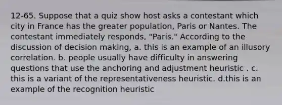 12-65. Suppose that a quiz show host asks a contestant which city in France has the greater population, Paris or Nantes. The contestant immediately responds, "Paris." According to the discussion of decision making, a. this is an example of an illusory correlation. b. people usually have difficulty in answering questions that use the anchoring and adjustment heuristic . c. this is a variant of the representativeness heuristic. d.this is an example of the recognition heuristic