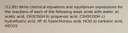 (12.65) Write chemical equations and equilibrium expressions for the reactions of each of the following weak acids with water. a) acetic acid, CH3COOH b) propanoic acid, C2H5COOH c) hydrofluoric acid, HF d) hypochlorous acid, HClO e) carbonic acid, H2CO3