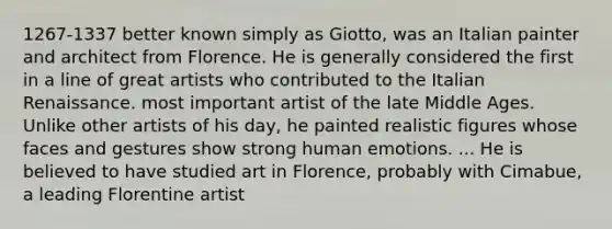 1267-1337 better known simply as Giotto, was an Italian painter and architect from Florence. He is generally considered the first in a line of great artists who contributed to the Italian Renaissance. most important artist of the late Middle Ages. Unlike other artists of his day, he painted realistic figures whose faces and gestures show strong human emotions. ... He is believed to have studied art in Florence, probably with Cimabue, a leading Florentine artist