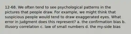 12-68. We often tend to see psychological patterns in the pictures that people draw. For example, we might think that suspicious people would tend to draw exaggerated eyes. What error in judgment does this represent? a. the confirmation bias b. illusory correlation c. law of small numbers d. the my-side bias