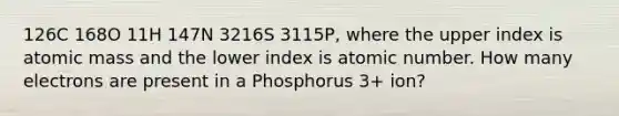 126C 168O 11H 147N 3216S 3115P, where the upper index is atomic mass and the lower index is atomic number. How many electrons are present in a Phosphorus 3+ ion?