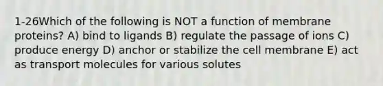 1-26Which of the following is NOT a function of membrane proteins? A) bind to ligands B) regulate the passage of ions C) produce energy D) anchor or stabilize the cell membrane E) act as transport molecules for various solutes