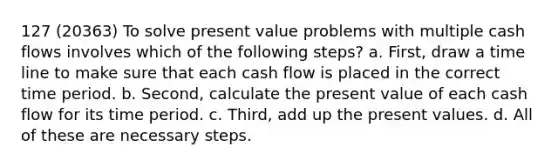 127 (20363) To solve present value problems with multiple cash flows involves which of the following steps? a. First, draw a time line to make sure that each cash flow is placed in the correct time period. b. Second, calculate the present value of each cash flow for its time period. c. Third, add up the present values. d. All of these are necessary steps.