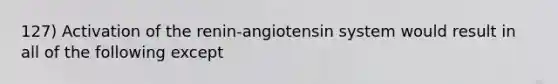 127) Activation of the renin-angiotensin system would result in all of the following except