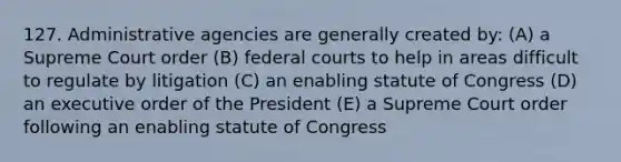 127. Administrative agencies are generally created by: (A) a Supreme Court order (B) federal courts to help in areas difficult to regulate by litigation (C) an enabling statute of Congress (D) an executive order of the President (E) a Supreme Court order following an enabling statute of Congress