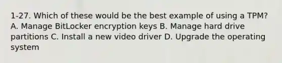 1-27. Which of these would be the best example of using a TPM? A. Manage BitLocker encryption keys B. Manage hard drive partitions C. Install a new video driver D. Upgrade the operating system