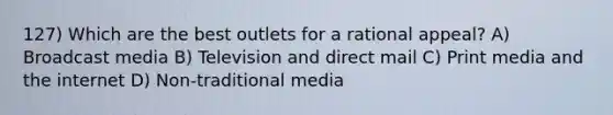 127) Which are the best outlets for a rational appeal? A) Broadcast media B) Television and direct mail C) Print media and the internet D) Non-traditional media