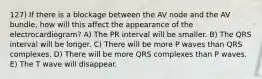 127) If there is a blockage between the AV node and the AV bundle, how will this affect the appearance of the electrocardiogram? A) The PR interval will be smaller. B) The QRS interval will be longer. C) There will be more P waves than QRS complexes. D) There will be more QRS complexes than P waves. E) The T wave will disappear.