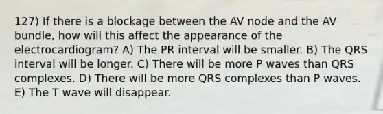 127) If there is a blockage between the AV node and the AV bundle, how will this affect the appearance of the electrocardiogram? A) The PR interval will be smaller. B) The QRS interval will be longer. C) There will be more P waves than QRS complexes. D) There will be more QRS complexes than P waves. E) The T wave will disappear.