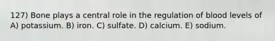 127) Bone plays a central role in the regulation of blood levels of A) potassium. B) iron. C) sulfate. D) calcium. E) sodium.