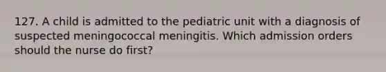 127. A child is admitted to the pediatric unit with a diagnosis of suspected meningococcal meningitis. Which admission orders should the nurse do first?