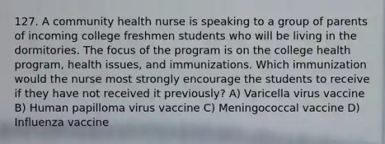 127. A community health nurse is speaking to a group of parents of incoming college freshmen students who will be living in the dormitories. The focus of the program is on the college health program, health issues, and immunizations. Which immunization would the nurse most strongly encourage the students to receive if they have not received it previously? A) Varicella virus vaccine B) Human papilloma virus vaccine C) Meningococcal vaccine D) Influenza vaccine