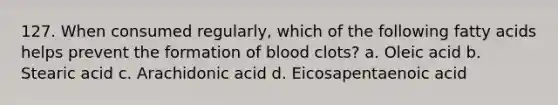 127. When consumed regularly, which of the following fatty acids helps prevent the formation of blood clots? a. Oleic acid b. Stearic acid c. Arachidonic acid d. Eicosapentaenoic acid