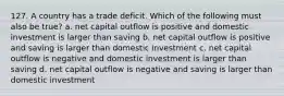 127. A country has a trade deficit. Which of the following must also be true? a. net capital outflow is positive and domestic investment is larger than saving b. net capital outflow is positive and saving is larger than domestic investment c. net capital outflow is negative and domestic investment is larger than saving d. net capital outflow is negative and saving is larger than domestic investment