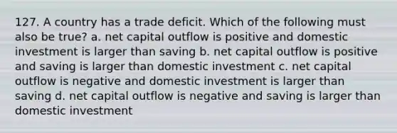 127. A country has a trade deficit. Which of the following must also be true? a. net capital outflow is positive and domestic investment is larger than saving b. net capital outflow is positive and saving is larger than domestic investment c. net capital outflow is negative and domestic investment is larger than saving d. net capital outflow is negative and saving is larger than domestic investment