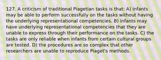 127. A criticism of traditional Piagetian tasks is that: A) infants may be able to perform successfully on the tasks without having the underlying representational competencies. B) infants may have underlying representational competencies that they are unable to express through their performance on the tasks. C) the tasks are only reliable when infants from certain cultural groups are tested. D) the procedures are so complex that other researchers are unable to reproduce Piaget's methods.