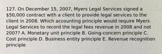 127. On December 15, 2007, Myers Legal Services signed a 50,000 contract with a client to provide legal services to the client in 2008. Which accounting principle would require Myers Legal Services to record the legal fees revenue in 2008 and not 2007? A. Monetary unit principle B. Going-concern principle C. Cost principle D. Business entity principle E. Revenue recognition principle