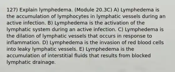 127) Explain lymphedema. (Module 20.3C) A) Lymphedema is the accumulation of lymphocytes in lymphatic vessels during an active infection. B) Lymphedema is the activation of the lymphatic system during an active infection. C) Lymphedema is the dilation of lymphatic vessels that occurs in response to inflammation. D) Lymphedema is the invasion of red blood cells into leaky lymphatic vessels. E) Lymphedema is the accumulation of interstitial fluids that results from blocked lymphatic drainage.