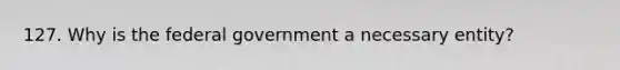 127. Why is the federal government a necessary entity?