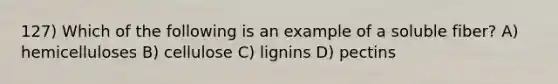 127) Which of the following is an example of a soluble fiber? A) hemicelluloses B) cellulose C) lignins D) pectins