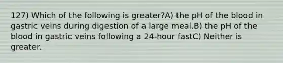 127) Which of the following is greater?A) the pH of the blood in gastric veins during digestion of a large meal.B) the pH of the blood in gastric veins following a 24-hour fastC) Neither is greater.