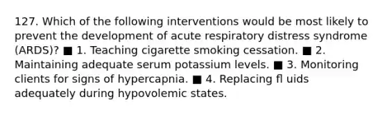 127. Which of the following interventions would be most likely to prevent the development of acute respiratory distress syndrome (ARDS)? ■ 1. Teaching cigarette smoking cessation. ■ 2. Maintaining adequate serum potassium levels. ■ 3. Monitoring clients for signs of hypercapnia. ■ 4. Replacing ﬂ uids adequately during hypovolemic states.