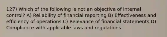 127) Which of the following is not an objective of internal control? A) Reliability of financial reporting B) Effectiveness and efficiency of operations C) Relevance of financial statements D) Compliance with applicable laws and regulations