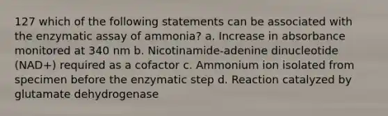 127 which of the following statements can be associated with the enzymatic assay of ammonia? a. Increase in absorbance monitored at 340 nm b. Nicotinamide-adenine dinucleotide (NAD+) required as a cofactor c. Ammonium ion isolated from specimen before the enzymatic step d. Reaction catalyzed by glutamate dehydrogenase