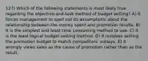 127) Which of the following statements is most likely true regarding the objective-and-task method of budget setting? A) It forces management to spell out its assumptions about the relationship between the money spent and promotion results. B) It is the simplest and least time consuming method to use. C) It is the least logical budget-setting method. D) It involves setting the promotion budget to match competitors' outlays. E) It wrongly views sales as the cause of promotion rather than as the result.