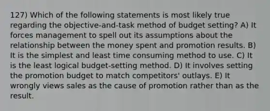 127) Which of the following statements is most likely true regarding the objective-and-task method of budget setting? A) It forces management to spell out its assumptions about the relationship between the money spent and promotion results. B) It is the simplest and least time consuming method to use. C) It is the least logical budget-setting method. D) It involves setting the promotion budget to match competitors' outlays. E) It wrongly views sales as the cause of promotion rather than as the result.