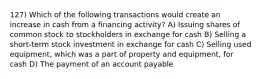 127) Which of the following transactions would create an increase in cash from a financing activity? A) Issuing shares of common stock to stockholders in exchange for cash B) Selling a short-term stock investment in exchange for cash C) Selling used equipment, which was a part of property and equipment, for cash D) The payment of an account payable