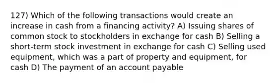 127) Which of the following transactions would create an increase in cash from a financing activity? A) Issuing shares of common stock to stockholders in exchange for cash B) Selling a short-term stock investment in exchange for cash C) Selling used equipment, which was a part of property and equipment, for cash D) The payment of an account payable