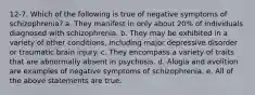 12-7. Which of the following is true of negative symptoms of schizophrenia? a. They manifest in only about 20% of individuals diagnosed with schizophrenia. b. They may be exhibited in a variety of other conditions, including major depressive disorder or traumatic brain injury. c. They encompass a variety of traits that are abnormally absent in psychosis. d. Alogia and avolition are examples of negative symptoms of schizophrenia. e. All of the above statements are true.