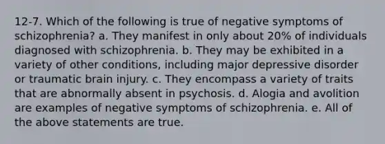 12-7. Which of the following is true of negative symptoms of schizophrenia? a. They manifest in only about 20% of individuals diagnosed with schizophrenia. b. They may be exhibited in a variety of other conditions, including major depressive disorder or traumatic brain injury. c. They encompass a variety of traits that are abnormally absent in psychosis. d. Alogia and avolition are examples of negative symptoms of schizophrenia. e. All of the above statements are true.