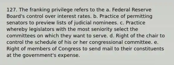 127. The franking privilege refers to the a. Federal Reserve Board's control over <a href='https://www.questionai.com/knowledge/kUDTXKmzs3-interest-rates' class='anchor-knowledge'>interest rates</a>. b. Practice of permitting senators to preview lists of judicial nominees. c. Practice whereby legislators with the most seniority select the committees on which they want to serve. d. Right of the chair to control the schedule of his or her congressional committee. e. Right of members of Congress to send mail to their constituents at the government's expense.