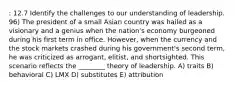 : 12.7 Identify the challenges to our understanding of leadership. 96) The president of a small Asian country was hailed as a visionary and a genius when the nation's economy burgeoned during his first term in office. However, when the currency and the stock markets crashed during his government's second term, he was criticized as arrogant, elitist, and shortsighted. This scenario reflects the ________ theory of leadership. A) traits B) behavioral C) LMX D) substitutes E) attribution