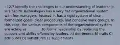 : 12.7 Identify the challenges to our understanding of leadership. 97) Zenith Technologies has a very flat organizational system with few managers. Instead, it has a rigid system of clear, formalized goals, clear procedures, and cohesive work groups. In this case, the various components of the organizational system are acting as ________ to formal leadership by replacing the support and ability offered by leaders. A) detriments B) traits C) attributes D) substitutes E) supplements