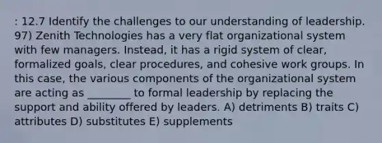 : 12.7 Identify the challenges to our understanding of leadership. 97) Zenith Technologies has a very flat organizational system with few managers. Instead, it has a rigid system of clear, formalized goals, clear procedures, and cohesive work groups. In this case, the various components of the organizational system are acting as ________ to formal leadership by replacing the support and ability offered by leaders. A) detriments B) traits C) attributes D) substitutes E) supplements