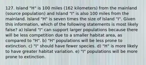 127. Island "H" is 100 miles (162 kilometers) from the mainland (source population) and Island "I" is also 100 miles from the mainland. Island "H" is seven times the size of Island "I". Given this information, which of the following statements is most likely false? a) Island "I" can support larger populations because there will be less competition due to a smaller habitat area, as compared to "H". b) "H" populations will be less prone to extinction. c) "I" should have fewer species. d) "H" is more likely to have greater habitat variation. e) "I" populations will be more prone to extinction.