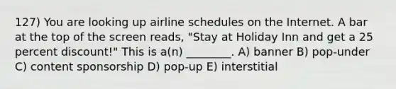 127) You are looking up airline schedules on the Internet. A bar at the top of the screen reads, "Stay at Holiday Inn and get a 25 percent discount!" This is a(n) ________. A) banner B) pop-under C) content sponsorship D) pop-up E) interstitial