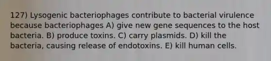 127) Lysogenic bacteriophages contribute to bacterial virulence because bacteriophages A) give new gene sequences to the host bacteria. B) produce toxins. C) carry plasmids. D) kill the bacteria, causing release of endotoxins. E) kill human cells.