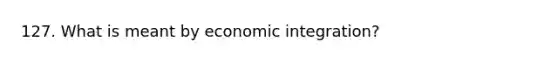 127. What is meant by economic integration?