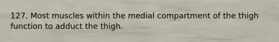 127. Most muscles within the medial compartment of the thigh function to adduct the thigh.