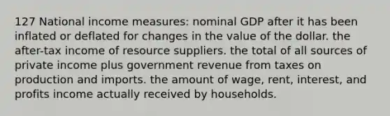 127 National income measures: nominal GDP after it has been inflated or deflated for changes in the value of the dollar. the after-tax income of resource suppliers. the total of all sources of private income plus government revenue from taxes on production and imports. the amount of wage, rent, interest, and profits income actually received by households.