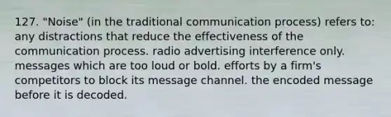 127. "Noise" (in the traditional communication process) refers to: any distractions that reduce the effectiveness of the communication process. radio advertising interference only. messages which are too loud or bold. efforts by a firm's competitors to block its message channel. the encoded message before it is decoded.