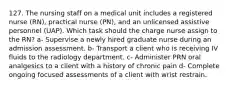 127. The nursing staff on a medical unit includes a registered nurse (RN), practical nurse (PN), and an unlicensed assistive personnel (UAP). Which task should the charge nurse assign to the RN? a- Supervise a newly hired graduate nurse during an admission assessment. b- Transport a client who is receiving IV fluids to the radiology department. c- Administer PRN oral analgesics to a client with a history of chronic pain d- Complete ongoing focused assessments of a client with wrist restrain.